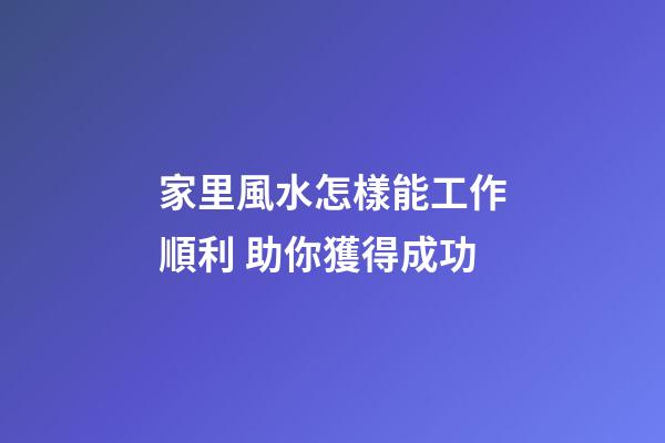 家里風水怎樣能工作順利 助你獲得成功